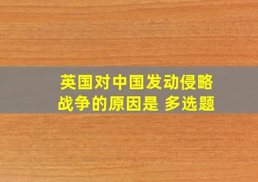 英国对中国发动侵略战争的原因是 多选题